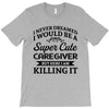 i never dreamed i would be a super cute caregiver but here i am killin T-Shirt