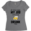 if you had my job you'd be drunk too Women's Triblend Scoop T-shirt