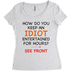how do you keep an idiot entertained for hours see front Women's Triblend Scoop T-shirt