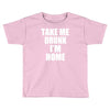 take me drunk i'm home Toddler T-shirt