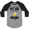 if you had my job you'd be drunk too 3/4 Sleeve Shirt