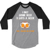 I Only Drink Beer 3 Days A Week Yesterday Today And Tomorrow 3/4 Sleeve Shirt