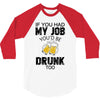 if you had my job you'd be drunk too 3/4 Sleeve Shirt