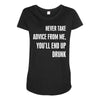 never take advice from me, you'll end up drunk Maternity Scoop Neck T-shirt