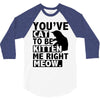 you've cat to be kitten me right meow 3/4 Sleeve Shirt