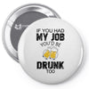 if you had my job you'd be drunk too Pin-back button