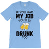if you had my job you'd be drunk too T-Shirt