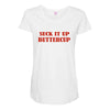 suck it up butter cup Maternity Scoop Neck T-shirt