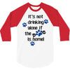 IT'S NOT DRINKING ALONE IF THE DOG IS HOME! 3/4 Sleeve Shirt