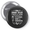 I ONLY DRINK BEER 3 DAYS A WEEK Pin-back button