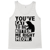 you've cat to be kitten me right meow Tank Top