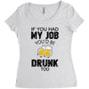 if you had my job you'd be drunk too Women's Triblend Scoop T-shirt