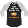 I Only Drink Beer 3 Days A Week Yesterday Today And Tomorrow 3/4 Sleeve Shirt
