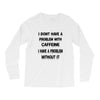 don't have a caffeine problem girls Long Sleeve Shirts