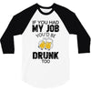 if you had my job you'd be drunk too 3/4 Sleeve Shirt