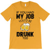 if you had my job you'd be drunk too T-Shirt